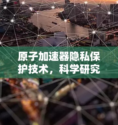 原子加速器隐私保护技术，科学研究的新挑战与解决方案