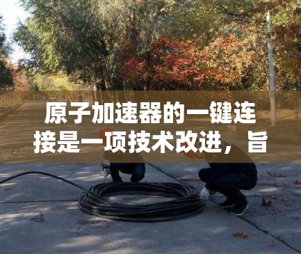 原子加速器的一键连接是一项技术改进，旨在简化操作流程，提高效率和准确性。以下是详细的解释