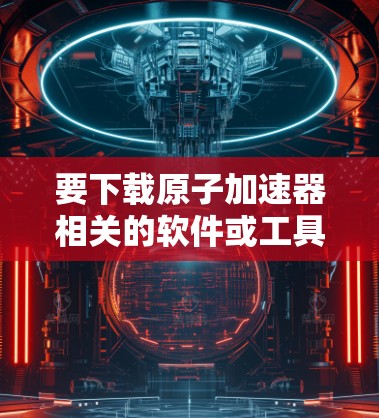 要下载原子加速器相关的软件或工具，首先需要明确你指的是哪一种原子加速器。以下是几种常见的可能性和相应的信息