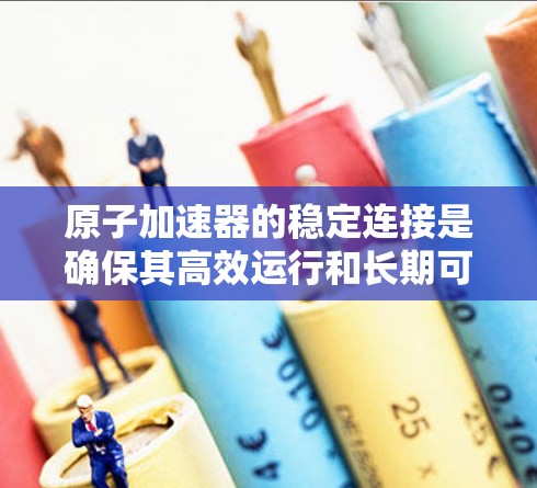 原子加速器的稳定连接是确保其高效运行和长期可靠性的关键因素。以下是对稳定连接各方面的详细分析