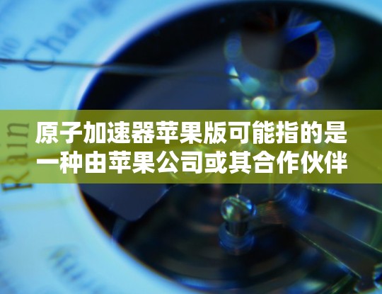 原子加速器苹果版可能指的是一种由苹果公司或其合作伙伴开发的原子级粒子加速器，用于研究原子核结构或其他粒子物理问题。以下是对这一概念的详细分析