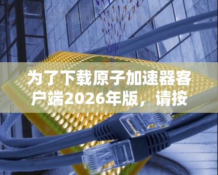 为了下载原子加速器客户端2026年版，请按照以下步骤操作