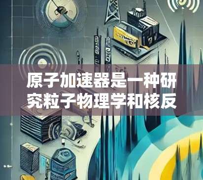 原子加速器是一种研究粒子物理学和核反应的重要工具，在科学研究中发挥着重要作用。如果你正在进行原子加速器相关的研究，以下是一些有用的科学上网工具和资源，帮助你找到所需的信息和工具