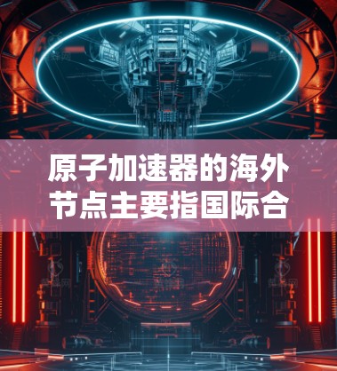 原子加速器的海外节点主要指国际合作中的加速器设施或研究节点，用于支持高能物理实验和数据共享。以下是对这一概念的详细分析