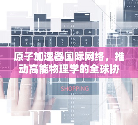 原子加速器国际网络，推动高能物理学的全球协同